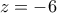 z =  - 6
