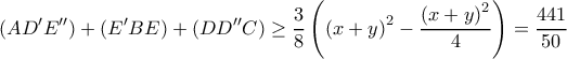 \displaystyle (AD'E'') + (E'BE) + (DD''C) \ge \frac{3}{8}\left( {{{(x + y)}^2} - \frac{{{{(x + y)}^2}}}{4}} \right) = \frac{{441}}{{50}} \displaystyle (AD'E'') + (E'BE) + (DD''C) \ge \frac{3}{8}\left( {{{(x + y)}^2} - \frac{{{{(x + y)}^2}}}{4}} \right) = \frac{{441}}{{50}}