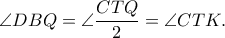 \displaystyle{\angle DBQ = \angle \frac{{CTQ}}{2} = \angle CTK.}