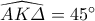 \widehat{AK\varDelta}=45^{\circ}