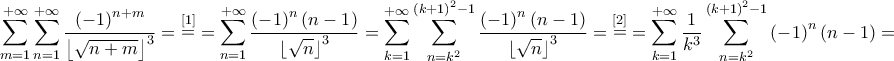 \displaystyle{\sum\limits_{m = 1}^{ + \infty } {\sum\limits_{n = 1}^{ + \infty } {\frac{{{{\left( { - 1} \right)}^{n + m}}}}{{{{\left\lfloor {\sqrt {n + m} } \right\rfloor }^3}}}} }  = \mathop  = \limits^{\left[ 1 \right]}  = \sum\limits_{n = 1}^{ + \infty } {\frac{{{{\left( { - 1} \right)}^n}\left( {n - 1} \right)}}{{{{\left\lfloor {\sqrt n } \right\rfloor }^3}}}}  = \sum\limits_{k = 1}^{ + \infty } {\sum\limits_{n = {k^2}}^{{{\left( {k + 1} \right)}^2} - 1} {\frac{{{{\left( { - 1} \right)}^n}\left( {n - 1} \right)}}{{{{\left\lfloor {\sqrt n } \right\rfloor }^3}}}} }  = \mathop  = \limits^{\left[ 2 \right]}  = \sum\limits_{k = 1}^{ + \infty } {\frac{1}{{{k^3}}}\sum\limits_{n = {k^2}}^{{{\left( {k + 1} \right)}^2} - 1} {{{\left( { - 1} \right)}^n}\left( {n - 1} \right)} }  = }