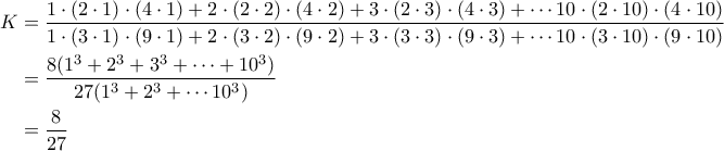 \begin{aligned}
K&=\dfrac{1\cdot (2\cdot 1)\cdot (4\cdot 1)+2\cdot (2\cdot 2)\cdot (4\cdot 2)+3\cdot (2\cdot 3)\cdot (4\cdot 3)+\cdots 10\cdot (2\cdot 10)\cdot (4\cdot 10)}{1\cdot (3\cdot 1)\cdot (9\cdot 1)+2\cdot (3\cdot 2)\cdot (9\cdot 2)+3\cdot (3\cdot 3)\cdot (9\cdot 3)+\cdots 10\cdot (3\cdot 10)\cdot (9\cdot 10)}\\
&=\dfrac{8(1^3+2^3+3^3+\cdots+10^3)}{27(1^3+2^3+\cdots 10^3)}\\
&=\dfrac{8}{27}
\end{aligned} \begin{aligned}
K&=\dfrac{1\cdot (2\cdot 1)\cdot (4\cdot 1)+2\cdot (2\cdot 2)\cdot (4\cdot 2)+3\cdot (2\cdot 3)\cdot (4\cdot 3)+\cdots 10\cdot (2\cdot 10)\cdot (4\cdot 10)}{1\cdot (3\cdot 1)\cdot (9\cdot 1)+2\cdot (3\cdot 2)\cdot (9\cdot 2)+3\cdot (3\cdot 3)\cdot (9\cdot 3)+\cdots 10\cdot (3\cdot 10)\cdot (9\cdot 10)}\\
&=\dfrac{8(1^3+2^3+3^3+\cdots+10^3)}{27(1^3+2^3+\cdots 10^3)}\\
&=\dfrac{8}{27}
\end{aligned}