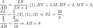 \dfrac{5}{AB}=\dfrac{LS}{LS+4},(1),BT\perp LM,BT=4,MT=3, 
 
\dfrac{SL}{4}=\dfrac{5}{3},(2), (1),(2)\Rightarrow SL=\dfrac{20}{3}, 
 
 
     
 
 
 
 
         \dfrac{5}{AB}=\dfrac{10} {16}\Rightarrow AB=8