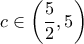 \displaystyle c \in \left( {\frac{5}{2},5} \right) \displaystyle c \in \left( {\frac{5}{2},5} \right)