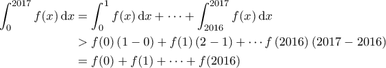 \displaystyle{\begin{aligned}
\int_{0}^{2017} f(x) \, {\rm d}x &= \int_{0}^{1} f(x) \, {\rm d}x + \cdots + \int_{2016}^{2017} f(x) \,{\rm d}x \\
&>f(0) \left ( 1-0 \right ) + f(1) \left ( 2-1 \right ) + \cdots f\left ( 2016 \right ) \left ( 2017 - 2016 \right ) \\
&= f(0) + f(1) + \cdots + f(2016)
\end{aligned}} \displaystyle{\begin{aligned}
\int_{0}^{2017} f(x) \, {\rm d}x &= \int_{0}^{1} f(x) \, {\rm d}x + \cdots + \int_{2016}^{2017} f(x) \,{\rm d}x \\
&>f(0) \left ( 1-0 \right ) + f(1) \left ( 2-1 \right ) + \cdots f\left ( 2016 \right ) \left ( 2017 - 2016 \right ) \\
&= f(0) + f(1) + \cdots + f(2016)
\end{aligned}}