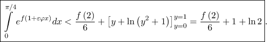\displaystyle \boxed{\int \limits_{0}^{\pi /4}e^{f\left ( 1+\varepsilon \varphi x \right )}dx< \frac{f\left ( 2 \right )}{6}+\left [ y+\ln \left ( y^{2}+1 \right ) \right ]_{y=0}^{y=1}=\frac{f\left ( 2 \right )}{6}+1+\ln 2}.