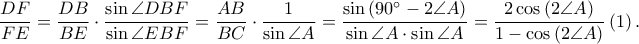\displaystyle \frac{DF}{FE}=\frac{DB}{BE}\cdot \frac{\sin \angle DBF}{\sin \angle EBF}=\frac{AB}{BC}\cdot \frac{1}{\sin \angle A}=\frac{\sin \left ( 90^\circ-2\angle A \right )}{\sin \angle A\cdot \sin \angle A}=\frac{2\cos \left ( 2\angle A \right )}{1-\cos \left ( 2\angle A \right )}\left ( 1 \right ). \displaystyle \frac{DF}{FE}=\frac{DB}{BE}\cdot \frac{\sin \angle DBF}{\sin \angle EBF}=\frac{AB}{BC}\cdot \frac{1}{\sin \angle A}=\frac{\sin \left ( 90^\circ-2\angle A \right )}{\sin \angle A\cdot \sin \angle A}=\frac{2\cos \left ( 2\angle A \right )}{1-\cos \left ( 2\angle A \right )}\left ( 1 \right ).
