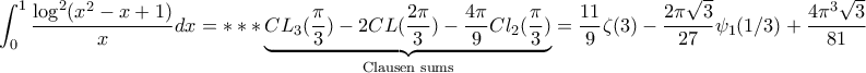 \displaystyle{\displaystyle{\int_{0}^{1}\frac{\log^{2}(x^{2}-x+1)}{x}dx=***\underbrace{CL_{3}(\frac{\pi}{3})-2CL(\frac{2\pi}{3})-\frac{4\pi}{9}Cl_{2}(\frac{\pi}{3})}_{\text{Clausen sums}}=\frac{11}{9}\zeta(3)-\frac{2\pi \sqrt{3}}{27}\psi_{1}(1/3)+\frac{4\pi^{3}\sqrt{3}}{81}}} \displaystyle{\displaystyle{\int_{0}^{1}\frac{\log^{2}(x^{2}-x+1)}{x}dx=***\underbrace{CL_{3}(\frac{\pi}{3})-2CL(\frac{2\pi}{3})-\frac{4\pi}{9}Cl_{2}(\frac{\pi}{3})}_{\text{Clausen sums}}=\frac{11}{9}\zeta(3)-\frac{2\pi \sqrt{3}}{27}\psi_{1}(1/3)+\frac{4\pi^{3}\sqrt{3}}{81}}}