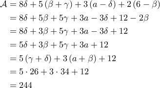 \displaystyle{\begin{aligned}
\mathcal{A} &= 8 \delta + 5 \left ( \beta + \gamma \right ) + 3 \left ( a - \delta \right ) + 2 \left ( 6 - \beta \right ) \\
&= 8 \delta + 5 \beta + 5 \gamma + 3a - 3\delta +12 - 2\beta\\
&= 8 \delta +3 \beta + 5 \gamma + 3a -3 \delta + 12 \\
&= 5 \delta + 3 \beta + 5 \gamma + 3a + 12 \\
&=5 \left ( \gamma + \delta \right ) + 3 \left ( a + \beta \right ) + 12 \\
&= 5 \cdot 26 + 3 \cdot 34 + 12 \\
&=244
\end{aligned}} \displaystyle{\begin{aligned}
\mathcal{A} &= 8 \delta + 5 \left ( \beta + \gamma \right ) + 3 \left ( a - \delta \right ) + 2 \left ( 6 - \beta \right ) \\
&= 8 \delta + 5 \beta + 5 \gamma + 3a - 3\delta +12 - 2\beta\\
&= 8 \delta +3 \beta + 5 \gamma + 3a -3 \delta + 12 \\
&= 5 \delta + 3 \beta + 5 \gamma + 3a + 12 \\
&=5 \left ( \gamma + \delta \right ) + 3 \left ( a + \beta \right ) + 12 \\
&= 5 \cdot 26 + 3 \cdot 34 + 12 \\
&=244
\end{aligned}}