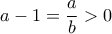 \displaystyle{a - 1 = \frac{a}{b} > 0}