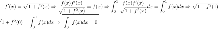 \displaystyle f'(x)=\sqrt{1+f^2(x)}\Rightarrow \frac{f(x)f'(x)}{\sqrt{1+f^2(x)}}=f(x)\Rightarrow \int_{0}^{1}{\frac{f(x)f'(x)}{\sqrt{1+f^2(x)}}}dx=\int_{0}^{1}f(x)dx \Rightarrow \sqrt{1+f^2(1)}-\sqrt{1+f^2(0)}=\int_{0}^{1}f(x)dx \Rightarrow \boxed{\int_{0}^{1}f(x)dx=0} \displaystyle f'(x)=\sqrt{1+f^2(x)}\Rightarrow \frac{f(x)f'(x)}{\sqrt{1+f^2(x)}}=f(x)\Rightarrow \int_{0}^{1}{\frac{f(x)f'(x)}{\sqrt{1+f^2(x)}}}dx=\int_{0}^{1}f(x)dx \Rightarrow \sqrt{1+f^2(1)}-\sqrt{1+f^2(0)}=\int_{0}^{1}f(x)dx \Rightarrow \boxed{\int_{0}^{1}f(x)dx=0}