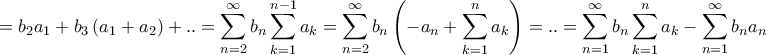 \displaystyle{ = {b_2}{a_1} + {b_3}\left( {{a_1} + {a_2}} \right) + .. = \sum\limits_{n = 2}^\infty {{b_n}\sum\limits_{k = 1}^{n - 1} {{a_k}} } = \sum\limits_{n = 2}^\infty {{b_n}\left( { - {a_n} + \sum\limits_{k = 1}^n {{a_k}} } \right)} = .. = \sum\limits_{n = 1}^\infty {{b_n}\sum\limits_{k = 1}^n {{a_k}} } - \sum\limits_{n = 1}^\infty {{b_n}{a_n}} } \displaystyle{ = {b_2}{a_1} + {b_3}\left( {{a_1} + {a_2}} \right) + .. = \sum\limits_{n = 2}^\infty {{b_n}\sum\limits_{k = 1}^{n - 1} {{a_k}} } = \sum\limits_{n = 2}^\infty {{b_n}\left( { - {a_n} + \sum\limits_{k = 1}^n {{a_k}} } \right)} = .. = \sum\limits_{n = 1}^\infty {{b_n}\sum\limits_{k = 1}^n {{a_k}} } - \sum\limits_{n = 1}^\infty {{b_n}{a_n}} }