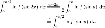 \displaystyle{\begin{aligned} 
\int_{0}^{\pi/2} \ln f \left ( \sin 2x \right )\, \mathrm{d}x &\overset{u=2x}{=\! =\! =\! =\!} \frac{1}{2}\int_{0}^{\pi} \ln f \left ( \sin u \right ) \, \mathrm{d}u \\  
 &\overset{?}{=} \int_{0}^{\pi/2} \ln f \left ( \sin u \right ) \, \mathrm{d}u 
\end{aligned}}