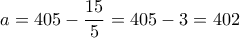 \displaystyle{a=405 - \frac{15}{5}=405-3=402} \displaystyle{a=405 - \frac{15}{5}=405-3=402}