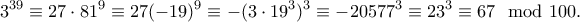 \displaystyle{3^{39}\equiv 27\cdot 81^9 \equiv 27(-19)^9\equiv -(3\cdot 19^3)^3\equiv -20577^3\equiv 23^3\equiv 67\mod 100.} \displaystyle{3^{39}\equiv 27\cdot 81^9 \equiv 27(-19)^9\equiv -(3\cdot 19^3)^3\equiv -20577^3\equiv 23^3\equiv 67\mod 100.}