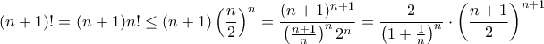 \displaystyle{(n+1)! = (n+1)n! \le (n+1)\left (\frac {n}{2} \right ) ^n = \frac {(n+1)^{n+1}}{ \left (\frac {n+1}{n} \right )^n 2 ^n } = \frac {2}{\left (1+\frac {1}{n} \right )^n} \cdot \left ( \frac {n+1}{ 2 } \right ) ^{n+1}} \displaystyle{(n+1)! = (n+1)n! \le (n+1)\left (\frac {n}{2} \right ) ^n = \frac {(n+1)^{n+1}}{ \left (\frac {n+1}{n} \right )^n 2 ^n } = \frac {2}{\left (1+\frac {1}{n} \right )^n} \cdot \left ( \frac {n+1}{ 2 } \right ) ^{n+1}}