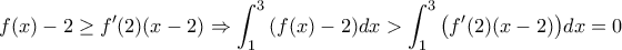\displaystyle{f(x)-2\geq f'(2)(x-2)\Rightarrow \int_1^3{\left(f(x)-2\right)}dx > \int_1^3{\left(f'(2)(x-2)\right)}dx=0} \displaystyle{f(x)-2\geq f'(2)(x-2)\Rightarrow \int_1^3{\left(f(x)-2\right)}dx > \int_1^3{\left(f'(2)(x-2)\right)}dx=0}