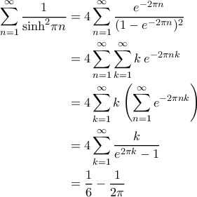 \displaystyle{\begin{aligned}
\sum_{n=1}^{\infty}\frac{1}{\sinh^2\!\pi n}&=4\sum_{n=1}^{\infty}\frac{e^{-2\pi n}}{(1-e^{-2\pi n})^2}\\
&=4\sum_{n=1}^{\infty}\sum_{k=1}^{\infty}k\:e^{-2\pi n k} \\
&=4\sum_{k=1}^{\infty}k\left(\sum_{n=1}^{\infty}e^{-2\pi n k}\right) \\
&=4\sum_{k=1}^{\infty}\frac{k}{e^{2\pi k}-1} \\
&=\frac{1}{6}-\frac1{2\pi}
\end{aligned} } \displaystyle{\begin{aligned}
\sum_{n=1}^{\infty}\frac{1}{\sinh^2\!\pi n}&=4\sum_{n=1}^{\infty}\frac{e^{-2\pi n}}{(1-e^{-2\pi n})^2}\\
&=4\sum_{n=1}^{\infty}\sum_{k=1}^{\infty}k\:e^{-2\pi n k} \\
&=4\sum_{k=1}^{\infty}k\left(\sum_{n=1}^{\infty}e^{-2\pi n k}\right) \\
&=4\sum_{k=1}^{\infty}\frac{k}{e^{2\pi k}-1} \\
&=\frac{1}{6}-\frac1{2\pi}
\end{aligned} }