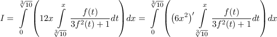 \displaystyle{I = \int\limits_0^{\sqrt[3]{{10}}} {\left( {12x\int\limits_{\sqrt[3]{{10}}}^x {\frac{{f(t)}}{{3{f^2}(t) + 1}}dt} } \right)} dx = \int\limits_0^{\sqrt[3]{{10}}} {\left( {{{\left( {6{x^2}} \right)}^\prime }\int\limits_{\sqrt[3]{{10}}}^x {\frac{{f(t)}}{{3{f^2}(t) + 1}}dt} } \right)} dx}