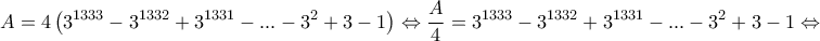 \displaystyle{A=4\left( {{3}^{1333}}-{{3}^{1332}}+{{3}^{1331}}-...-{{3}^{2}}+3-1 \right)\Leftrightarrow \frac{A}{4}={{3}^{1333}}-{{3}^{1332}}+{{3}^{1331}}-...-{{3}^{2}}+3-1\Leftrightarrow }