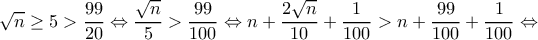 \displaystyle \sqrt n \ge 5 > \frac{{99}}{{20}} \Leftrightarrow \frac{{\sqrt n }}{5} > \frac{{99}}{{100}} \Leftrightarrow n + \frac{{2\sqrt n }}{{10}} + \frac{1}{{100}} > n + \frac{{99}}{{100}} + \frac{1}{{100}} \Leftrightarrow \displaystyle \sqrt n \ge 5 > \frac{{99}}{{20}} \Leftrightarrow \frac{{\sqrt n }}{5} > \frac{{99}}{{100}} \Leftrightarrow n + \frac{{2\sqrt n }}{{10}} + \frac{1}{{100}} > n + \frac{{99}}{{100}} + \frac{1}{{100}} \Leftrightarrow
