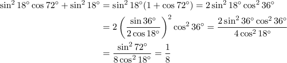 \begin{aligned}\sin^2{18^{\circ}}\cos{72^{\circ}}+\sin^2{18^{\circ}} &=\sin^2{18^{\circ}}(1+\cos{72^{\circ}})=2\sin^2{18^{\circ}}\cos^2{36^{\circ}} \\ &=2\left(\displaystyle\frac{\sin{36^{\circ}}}{2\cos{18^{\circ}}}\right)^2\cos^2{36^{\circ}}=\displaystyle\frac{2\sin^2{36^{\circ}}\cos^2{36^{\circ}}}{4\cos^2{18^{\circ}}} \\ &=\displaystyle\frac{\sin^2{72^{\circ}}}{8\cos^2{18^{\circ}}}=\displaystyle\frac{1}{8}\end{aligned}