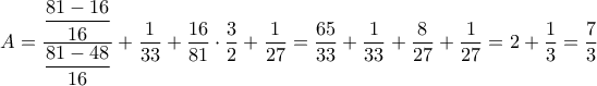 A=\dfrac{\dfrac{81-16}{16}}{\dfrac{81-48}{16}} + \dfrac{1}{33}+\dfrac{16}{81} \cdot \dfrac{3}{2} + \dfrac{1}{27}=\dfrac{65}{33}+\dfrac{1}{33}+\dfrac{8}{27}+\dfrac{1}{27}=2+\dfrac{1}{3}=\dfrac{7}{3} A=\dfrac{\dfrac{81-16}{16}}{\dfrac{81-48}{16}} + \dfrac{1}{33}+\dfrac{16}{81} \cdot \dfrac{3}{2} + \dfrac{1}{27}=\dfrac{65}{33}+\dfrac{1}{33}+\dfrac{8}{27}+\dfrac{1}{27}=2+\dfrac{1}{3}=\dfrac{7}{3}