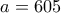 a=605