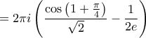 \displaystyle{ = 2\pi i\left( {\frac{{\cos \left( {1 + \frac{\pi }{4}} \right)}}{{\sqrt 2 }} - \frac{1}{{2e}}} \right)}