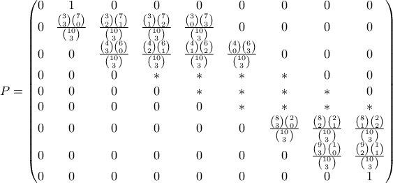 P=\begin{pmatrix} 0 & 1& 0 & 0& 0& 0 & 0 &0 &0 \\ 0& \frac{\binom{3}{3}\binom{7}{0}}{\binom{10}{3}} & \frac{\binom{3}{2}\binom{7}{1}}{\binom{10}{3}} & \frac{\binom{3}{1}\binom{7}{2}}{\binom{10}{3}}& \frac{\binom{3}{0}\binom{7}{3}}{\binom{10}{3}}& 0 & 0& 0 &0 \\ 0&0 & \frac{\binom{4}{3}\binom{6}{0}}{\binom{10}{3}} &\frac{\binom{4}{2}\binom{6}{1}}{\binom{10}{3}} & \frac{\binom{4}{1}\binom{6}{2}}{\binom{10}{3}} & \frac{\binom{4}{0}\binom{6}{3}}{\binom{10}{3}} &0 & 0&0 \\ 0& 0& 0 & * & * & * &* & 0 &0 \\ 0& 0&0 &0 &* &* & * &* & 0\\ 0& 0 &0 & 0& 0 & *& * & * & *\\ 0& 0 & 0 & 0 &0 & 0 & \frac{\binom{8}{3}\binom{2}{0}}{\binom{10}{3}}& \frac{\binom{8}{2}\binom{2}{1}}{\binom{10}{3}} & \frac{\binom{8}{1}\binom{2}{2}}{\binom{10}{3}}\\ 0& 0 & 0 & 0 & 0 & 0 & 0& \frac{\binom{9}{3}\binom{1}{0}}{\binom{10}{3}}&\frac{\binom{9}{2}\binom{1}{1}}{\binom{10}{3}} \\ 0& 0& 0 & 0 &0 &0 &0 &0 & 1 \end{pmatrix}