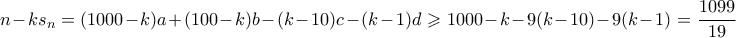 \displaystyle n-ks_n = (1000-k)a + (100-k)b - (k-10)c - (k-1)d \geqslant 1000-k - 9(k-10) -9(k-1) = \frac{1099}{19} \displaystyle n-ks_n = (1000-k)a + (100-k)b - (k-10)c - (k-1)d \geqslant 1000-k - 9(k-10) -9(k-1) = \frac{1099}{19}