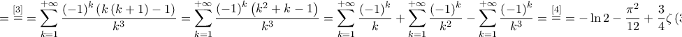 \displaystyle{ = \mathop  = \limits^{\left[ 3 \right]}  = \sum\limits_{k = 1}^{ + \infty } {\frac{{{{\left( { - 1} \right)}^k}\left( {k\left( {k + 1} \right) - 1} \right)}}{{{k^3}}}}  = \sum\limits_{k = 1}^{ + \infty } {\frac{{{{\left( { - 1} \right)}^k}\left( {{k^2} + k - 1} \right)}}{{{k^3}}}}  = \sum\limits_{k = 1}^{ + \infty } {\frac{{{{\left( { - 1} \right)}^k}}}{k}}  + \sum\limits_{k = 1}^{ + \infty } {\frac{{{{\left( { - 1} \right)}^k}}}{{{k^2}}}}  - \sum\limits_{k = 1}^{ + \infty } {\frac{{{{\left( { - 1} \right)}^k}}}{{{k^3}}}}  = \mathop  = \limits^{\left[ 4 \right]}  =  - \ln 2 - \frac{{{\pi ^2}}}{{12}} + \frac{3}{4}\zeta \left( 3 \right)}