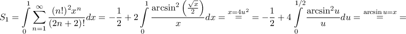 \displaystyle{{S_1} = \int\limits_0^1 {\sum\limits_{n = 1}^\infty {\frac{{{{\left( {n!} \right)}^2}{x^n}}}{{\left( {2n + 2} \right)!}}} dx} = - \frac{1}{2} + 2\int\limits_0^1 {\frac{{{{\arcsin }^2}\left( {\frac{{\sqrt x }}{2}} \right)}}{x}dx} = \mathop = \limits^{x = 4{u^2}} = - \frac{1}{2} + 4\int\limits_0^{1/2} {\frac{{{{\arcsin }^2}u}}{u}du} = \mathop = \limits^{\arcsin u = x} = } \displaystyle{{S_1} = \int\limits_0^1 {\sum\limits_{n = 1}^\infty {\frac{{{{\left( {n!} \right)}^2}{x^n}}}{{\left( {2n + 2} \right)!}}} dx} = - \frac{1}{2} + 2\int\limits_0^1 {\frac{{{{\arcsin }^2}\left( {\frac{{\sqrt x }}{2}} \right)}}{x}dx} = \mathop = \limits^{x = 4{u^2}} = - \frac{1}{2} + 4\int\limits_0^{1/2} {\frac{{{{\arcsin }^2}u}}{u}du} = \mathop = \limits^{\arcsin u = x} = }