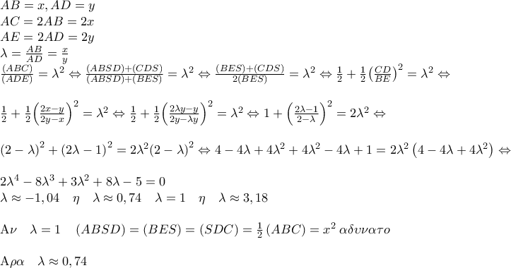 \displaystyle{\begin{array}{l} 
AB = x,AD = y\\ 
AC = 2AB = 2x\\ 
AE = 2AD = 2y\\ 
\lambda  = \frac{{AB}}{{AD}} = \frac{x}{y}\\ 
\frac{{\left( {ABC} \right)}}{{\left( {ADE} \right)}} = {\lambda ^2} \Leftrightarrow \frac{{\left( {ABSD} \right) + \left( {CDS} \right)}}{{\left( {ABSD} \right) + \left( {BES} \right)}} = {\lambda ^2} \Leftrightarrow \frac{{\left( {BES} \right) + \left( {CDS} \right)}}{{2\left( {BES} \right)}} = {\lambda ^2} \Leftrightarrow \frac{1}{2} + \frac{1}{2}{\left( {\frac{{CD}}{{BE}}} \right)^2} = {\lambda ^2} \Leftrightarrow \\ 
\\ 
\frac{1}{2} + \frac{1}{2}{\left( {\frac{{2x - y}}{{2y - x}}} \right)^2} = {\lambda ^2} \Leftrightarrow \frac{1}{2} + \frac{1}{2}{\left( {\frac{{2\lambda y - y}}{{2y - \lambda y}}} \right)^2} = {\lambda ^2} \Leftrightarrow 1 + {\left( {\frac{{2\lambda  - 1}}{{2 - \lambda }}} \right)^2} = 2{\lambda ^2} \Leftrightarrow \\ 
\\ 
{\left( {2 - \lambda } \right)^2} + {\left( {2\lambda  - 1} \right)^2} = 2{\lambda ^2}{\left( {2 - \lambda } \right)^2} \Leftrightarrow 4 - 4\lambda  + 4{\lambda ^2} + 4{\lambda ^2} - 4\lambda  + 1 = 2{\lambda ^2}\left( {4 - 4\lambda  + 4{\lambda ^2}} \right) \Leftrightarrow \\ 
\\ 
2{\lambda ^4} - 8{\lambda ^3} + 3{\lambda ^2} + 8\lambda  - 5 = 0\\ 
\lambda  \approx  - 1,04\quad \eta \quad \lambda  \approx 0,74\quad \lambda  = 1\quad \eta \quad \lambda  \approx 3,18\\ 
\\ 
{\rm A}\nu \quad \lambda  = 1\quad \left( {ABSD} \right) = \left( {BES} \right) = \left( {SDC} \right) = \frac{1}{2}\left( {ABC} \right) = {x^2}\;\alpha \delta \upsilon \nu \alpha \tau o\\ 
\\ 
{\rm A}\rho \alpha \quad \lambda  \approx 0,74 
\end{array}}