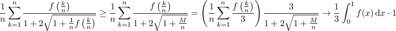 \displaystyle{ \dfrac{1}{n} \sum_{k=1}^{n} \dfrac{f \left ( \frac{k}{n} \right )}{1  + 2 \sqrt{1 + \frac{1}{n} f \left ( \frac{k}{n} \right )}}\ge  \dfrac{1}{n} \sum_{k=1}^{n} \dfrac{f \left ( \frac{k}{n} \right )}{1  + 2 \sqrt{1 + \frac{M}{n}  }}=  \left( \dfrac{1}{n} \sum_{k=1}^{n} \dfrac{f \left ( \frac{k}{n} \right )}{3} \right ) \dfrac {3}{1  + 2 \sqrt{1 + \frac{M}{n}  }}\to \frac{1}{ 3} \int_{0}^{1} f(x) \, \mathrm{d}x  \cdot 1}