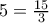 5=\frac {15}{3}