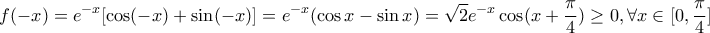 \displaystyle{ 
f( - x) = e^{ - x} [\cos ( - x) + \sin ( - x)] = e^{ - x} (\cos x - \sin x) = \sqrt 2 e^{ - x} \cos (x + \frac{\pi }{4}) \ge 0,\forall x \in [0,\frac{\pi }{4}] 
}