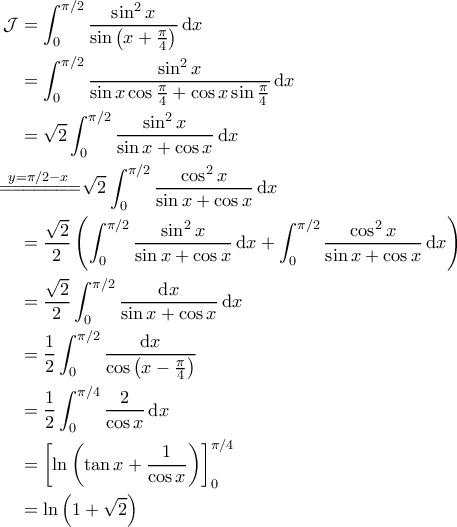 \displaystyle{\begin{aligned} 
\mathcal{J} &=  \int_{0}^{\pi/2} \frac{\sin^2 x}{\sin \left ( x + \frac{\pi}{4} \right )} \, \mathrm{d}x \\  
 &= \int_{0}^{\pi/2} \frac{\sin^2 x}{\sin x \cos \frac{\pi}{4} + \cos x \sin \frac{\pi}{4}} \, \mathrm{d}x \\  
 &= \sqrt{2} \int_{0}^{\pi/2} \frac{\sin^2 x}{\sin x + \cos x} \, \mathrm{d}x \\  
 &\!\!\!\!\!\!\!\!\overset{y=\pi/2-x}{=\! =\! =\! =\! =\!=\! =\!} \sqrt{2} \int_{0}^{\pi/2} \frac{\cos^2 x}{\sin x + \cos x} \, \mathrm{d}x \\  
 &= \frac{\sqrt{2}}{2} \left (\int_{0}^{\pi/2} \frac{\sin^2 x}{\sin x + \cos x } \, \mathrm{d}x  +\int_{0}^{\pi/2} \frac{\cos^2 x}{\sin x + \cos x} \, \mathrm{d}x\right ) \\ 
 &=\frac{\sqrt{2}}{2} \int_{0}^{\pi/2} \frac{\mathrm{d}x}{\sin x + \cos x} \, \mathrm{d}x \\ 
 &= \frac{1}{2}\int_{0}^{\pi/2} \frac{\mathrm{d}x}{\cos \left ( x - \frac{\pi}{4} \right )} \\ 
 &= \frac{1}{2} \int_{0}^{\pi/4} \frac{2}{\cos x} \, \mathrm{d}x \\ 
 &= \left [ \ln \left ( \tan x  + \frac{1}{\cos x} \right ) \right ]_0^{\pi/4} \\ 
 &= \ln \left ( 1 + \sqrt{2} \right ) 
\end{aligned}}