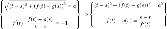 \displaystyle {\begin{Bmatrix}
\sqrt{(t-s)^2 + \left(f(t)-g(s)\right)^2} = a
\\\\
f'(t) \cdot \dfrac{f(t)-g(s)}{t-s}=-1
\end{Bmatrix}\Leftrightarrow \begin{Bmatrix}
(t-s)^2 + \left(f(t)-g(s)\right)^2 = a^2
\\\\
f(t)-g(s)=\dfrac{s-t}{f'(t)}
\end{Bmatrix}} \displaystyle {\begin{Bmatrix}
\sqrt{(t-s)^2 + \left(f(t)-g(s)\right)^2} = a
\\\\
f'(t) \cdot \dfrac{f(t)-g(s)}{t-s}=-1
\end{Bmatrix}\Leftrightarrow \begin{Bmatrix}
(t-s)^2 + \left(f(t)-g(s)\right)^2 = a^2
\\\\
f(t)-g(s)=\dfrac{s-t}{f'(t)}
\end{Bmatrix}}