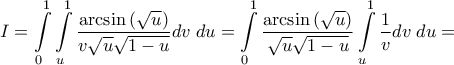\displaystyle{I = \int\limits_0^1 {\int\limits_u^1 {\frac{{\arcsin \left( {\sqrt u } \right)}}{{v\sqrt u \sqrt {1 - u} }}dv\;du} }  = \int\limits_0^1 {\frac{{\arcsin \left( {\sqrt u } \right)}}{{\sqrt u \sqrt {1 - u} }}\int\limits_u^1 {\frac{1}{v}dv\;du} }  = }
