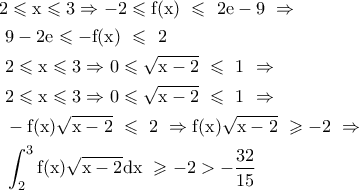 \displaystyle \begin{gathered} 
  {\text{2}} \leqslant {\text{x}} \leqslant {\text{3}} \Rightarrow  - 2 \leqslant {\text{f}}({\text{x}}){\text{ }} \leqslant {\text{ }}2{\text{e}} - 9{\text{   }} \Rightarrow  \hfill \\ 
  {\text{            }}9 - 2{\text{e}} \leqslant  - {\text{f}}({\text{x}}){\text{ }} \leqslant {\text{ }}2{\text{  }} \hfill \\ 
  {\text{       2}} \leqslant {\text{x}} \leqslant {\text{3}} \Rightarrow 0 \leqslant \sqrt {{\text{x}} - 2} {\text{ }} \leqslant {\text{ 1   }} \Rightarrow  \hfill \\ 
  {\text{       2}} \leqslant {\text{x}} \leqslant {\text{3}} \Rightarrow 0 \leqslant \sqrt {{\text{x}} - 2} {\text{ }} \leqslant {\text{ 1   }} \Rightarrow  \hfill \\ 
  {\text{        }} - {\text{f}}({\text{x}})\sqrt {{\text{x}} - 2} {\text{ }} \leqslant {\text{ }}2{\text{ }} \Rightarrow {\text{f}}({\text{x}})\sqrt {{\text{x}} - 2} {\text{ }} \geqslant  - 2{\text{   }} \Rightarrow {\text{ }} \hfill \\ 
  {\text{              }}\int_2^3 {{\text{f}}({\text{x}})\sqrt {{\text{x}} - 2} {\text{dx}}} {\text{ }} \geqslant  - 2 >  - \frac{{32}}{{15}}{\text{   }} \hfill \\  
\end{gathered} 