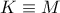 K \equiv M