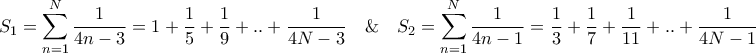 \displaystyle{{S_1} = \sum\limits_{n = 1}^N {\frac{1}{{4n - 3}}} = 1 + \frac{1}{5} + \frac{1}{9} + .. + \frac{1}{{4N - 3}}\quad \& \quad {S_2} = \sum\limits_{n = 1}^N {\frac{1}{{4n - 1}}} = \frac{1}{3} + \frac{1}{7} + \frac{1}{{11}} + .. + \frac{1}{{4N - 1}}} \displaystyle{{S_1} = \sum\limits_{n = 1}^N {\frac{1}{{4n - 3}}} = 1 + \frac{1}{5} + \frac{1}{9} + .. + \frac{1}{{4N - 3}}\quad \& \quad {S_2} = \sum\limits_{n = 1}^N {\frac{1}{{4n - 1}}} = \frac{1}{3} + \frac{1}{7} + \frac{1}{{11}} + .. + \frac{1}{{4N - 1}}}