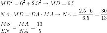 \displaystyle{
\begin{aligned}
& MD^2 = 6^2 +2.5^2 \rightarrow MD=6.5 \cr
& NA \cdot MD = DA \cdot MA \rightarrow NA = {2.5 \cdot 6 \over 6.5} = {30 \over 13} \cr
& {MS \over SN} = {MA \over NA} = {13 \over 5} \cr
\end{aligned}
} \displaystyle{
\begin{aligned}
& MD^2 = 6^2 +2.5^2 \rightarrow MD=6.5 \cr
& NA \cdot MD = DA \cdot MA \rightarrow NA = {2.5 \cdot 6 \over 6.5} = {30 \over 13} \cr
& {MS \over SN} = {MA \over NA} = {13 \over 5} \cr
\end{aligned}
}