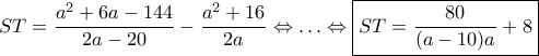 \displaystyle{
ST = \dfrac{a^2 + 6a - 144}{2a - 20} - \dfrac{a^2 + 16}{2a}
\Leftrightarrow \ldots \Leftrightarrow
\boxed{ST = \dfrac{80}{(a - 10) a} + 8}
} \displaystyle{
ST = \dfrac{a^2 + 6a - 144}{2a - 20} - \dfrac{a^2 + 16}{2a}
\Leftrightarrow \ldots \Leftrightarrow
\boxed{ST = \dfrac{80}{(a - 10) a} + 8}
}