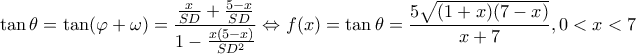 \displaystyle \tan \theta = \tan (\varphi + \omega ) = \frac{{\frac{x}{{SD}} + \frac{{5 - x}}{{SD}}}}{{1 - \frac{{x(5 - x)}}{{S{D^2}}}}} \Leftrightarrow f(x) = \tan \theta = \frac{{5\sqrt {(1 + x)(7 - x)} }}{{x + 7}},0 < x < 7 \displaystyle \tan \theta = \tan (\varphi + \omega ) = \frac{{\frac{x}{{SD}} + \frac{{5 - x}}{{SD}}}}{{1 - \frac{{x(5 - x)}}{{S{D^2}}}}} \Leftrightarrow f(x) = \tan \theta = \frac{{5\sqrt {(1 + x)(7 - x)} }}{{x + 7}},0 < x < 7