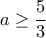 \displaystyle{a\geq \frac{5}{3}} \displaystyle{a\geq \frac{5}{3}}