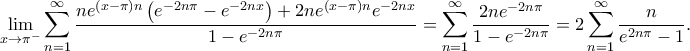 \displaystyle \lim_{x\rightarrow \pi ^{-}}\sum_{n=1}^{\infty}\frac{ne^{\left ( x-\pi \right )n}\left ( e^{-2n\pi }-e^{-2nx} \right )+2ne^{\left ( x-\pi \right )n}e^{-2nx}}{1-e^{-2n\pi }}=\sum_{n=1}^{\infty}\frac{2ne^{-2n\pi }}{1-e^{-2n\pi }}=2\sum_{n=1}^{\infty}\frac{n}{e^{2n\pi }-1}. \displaystyle \lim_{x\rightarrow \pi ^{-}}\sum_{n=1}^{\infty}\frac{ne^{\left ( x-\pi \right )n}\left ( e^{-2n\pi }-e^{-2nx} \right )+2ne^{\left ( x-\pi \right )n}e^{-2nx}}{1-e^{-2n\pi }}=\sum_{n=1}^{\infty}\frac{2ne^{-2n\pi }}{1-e^{-2n\pi }}=2\sum_{n=1}^{\infty}\frac{n}{e^{2n\pi }-1}.