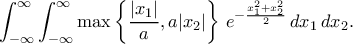 \displaystyle{\int_{-\infty}^{\infty}\int_{-\infty}^{\infty}\max\left\{\frac{|x_1|}{a}, a|x_2|\right\}\, e^{-\frac{x_1^2+x_2^2}{2}}\, dx_1\, dx_2.} \displaystyle{\int_{-\infty}^{\infty}\int_{-\infty}^{\infty}\max\left\{\frac{|x_1|}{a}, a|x_2|\right\}\, e^{-\frac{x_1^2+x_2^2}{2}}\, dx_1\, dx_2.}