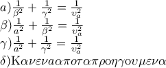 \displaystyle{
\begin{array}{l}
a)\frac{1}{{\beta ^2 }} + \frac{1}{{\gamma ^2 }} = \frac{1}{{\upsilon _a ^2 }} \\
\beta )\frac{1}{{a^2 }} + \frac{1}{{\beta ^2 }} = \frac{1}{{\upsilon _a ^2 }} \\
\gamma )\frac{1}{{a^2 }} + \frac{1}{{\gamma ^2 }} = \frac{1}{{\upsilon _a ^2 }} \\
\delta ){\rm K}\alpha \nu \varepsilon \nu a{\rm{ }}\alpha \pi o{\rm{ }}\tau \alpha {\rm{ }}\pi \rho {\rm{o}}\eta \gamma {\rm{o}}\upsilon \mu \varepsilon \nu \alpha \\
\end{array}
} \displaystyle{
\begin{array}{l}
a)\frac{1}{{\beta ^2 }} + \frac{1}{{\gamma ^2 }} = \frac{1}{{\upsilon _a ^2 }} \\
\beta )\frac{1}{{a^2 }} + \frac{1}{{\beta ^2 }} = \frac{1}{{\upsilon _a ^2 }} \\
\gamma )\frac{1}{{a^2 }} + \frac{1}{{\gamma ^2 }} = \frac{1}{{\upsilon _a ^2 }} \\
\delta ){\rm K}\alpha \nu \varepsilon \nu a{\rm{ }}\alpha \pi o{\rm{ }}\tau \alpha {\rm{ }}\pi \rho {\rm{o}}\eta \gamma {\rm{o}}\upsilon \mu \varepsilon \nu \alpha \\
\end{array}
}
